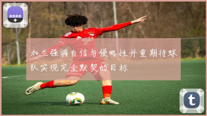 加兰强调自信与侵略性并重期待球队实现完全默契的目标
