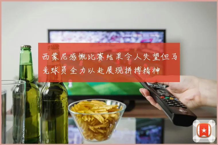 西蒙尼感慨比赛结果令人失望但马竞球员全力以赴展现拼搏精神
