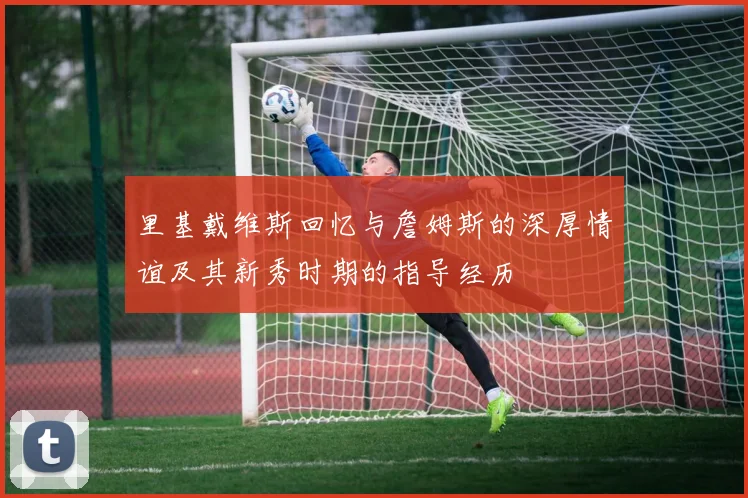 里基戴维斯回忆与詹姆斯的深厚情谊及其新秀时期的指导经历