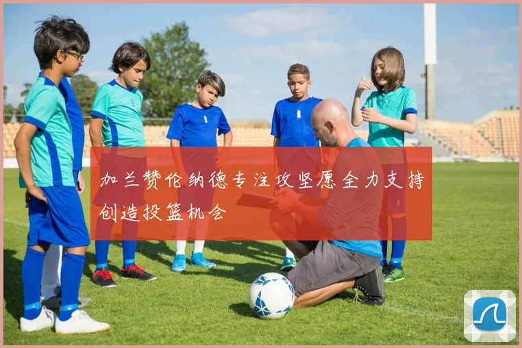 加兰赞伦纳德专注攻坚愿全力支持创造投篮机会