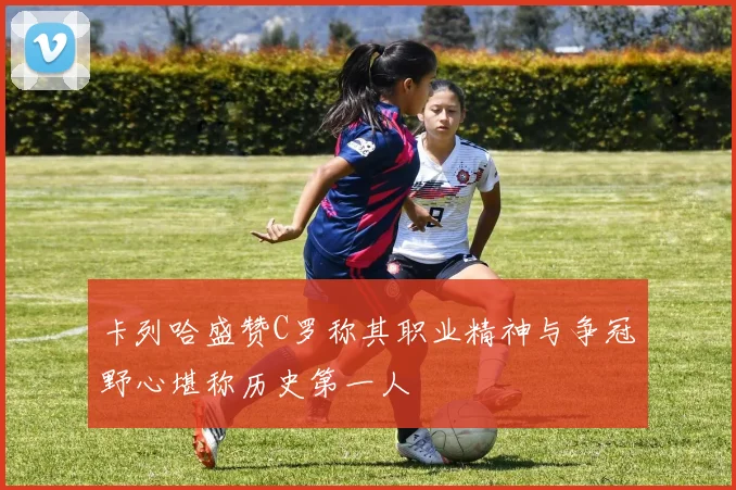 卡列哈盛赞C罗称其职业精神与争冠野心堪称历史第一人
