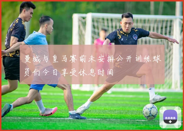 曼城与皇马赛前未安排公开训练球员们今日享受休息时间