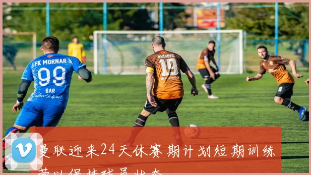 曼联迎来24天休赛期计划短期训练营以保持球员状态
