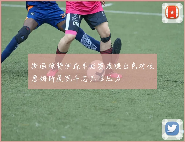 斯通称赞伊森季后赛表现出色对位詹姆斯展现斗志无惧压力