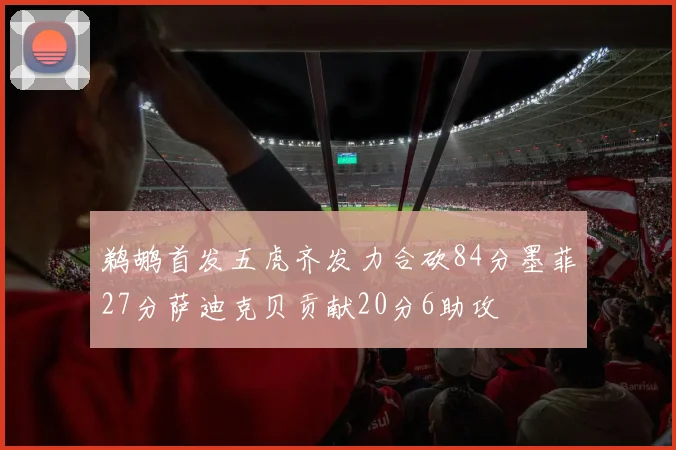 鹈鹕首发五虎齐发力合砍84分墨菲27分萨迪克贝贡献20分6助攻