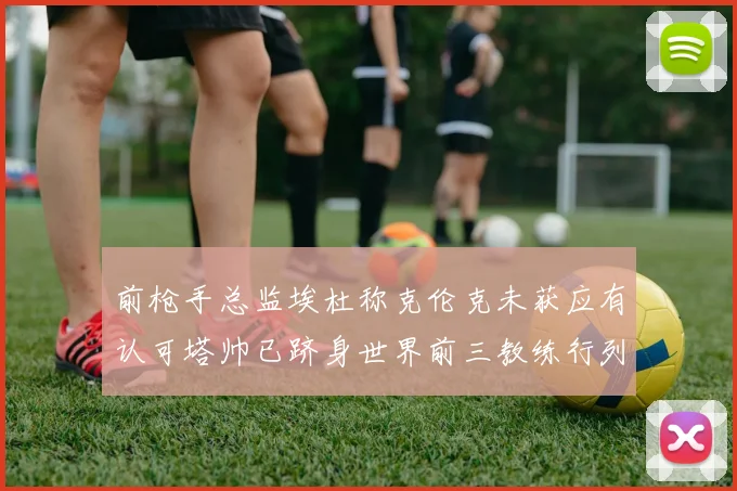 前枪手总监埃杜称克伦克未获应有认可塔帅已跻身世界前三教练行列