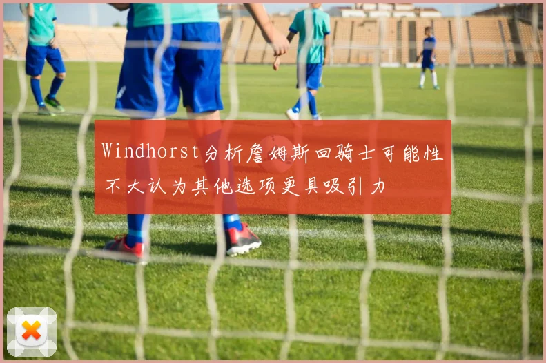 Windhorst分析詹姆斯回骑士可能性不大认为其他选项更具吸引力