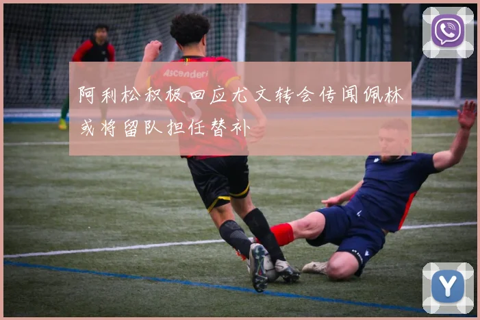 阿利松积极回应尤文转会传闻佩林或将留队担任替补