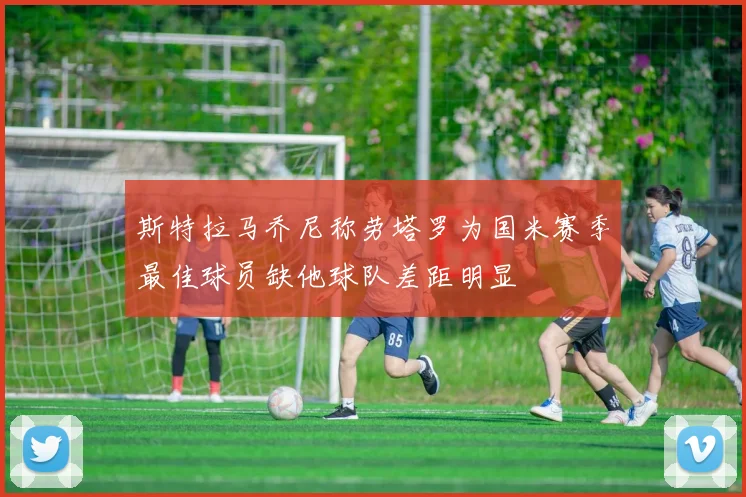 斯特拉马乔尼称劳塔罗为国米赛季最佳球员缺他球队差距明显