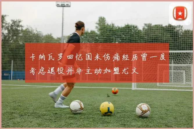 卡纳瓦罗回忆国米伤痛经历曾一度考虑退役并非主动加盟尤文